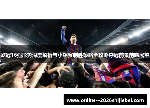 欧冠16强形势深度解析与小组赛制胜策略全攻略夺冠前景前瞻展望