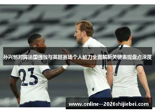 孙兴慜对阵法国强敌与英超赛场个人能力全面解析关键表现盘点深度