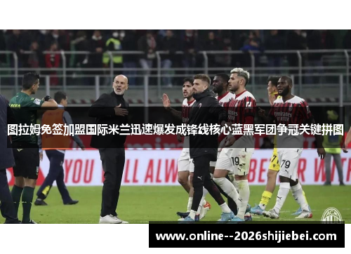 图拉姆免签加盟国际米兰迅速爆发成锋线核心蓝黑军团争冠关键拼图
