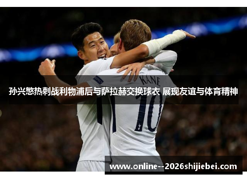 孙兴慜热刺战利物浦后与萨拉赫交换球衣 展现友谊与体育精神