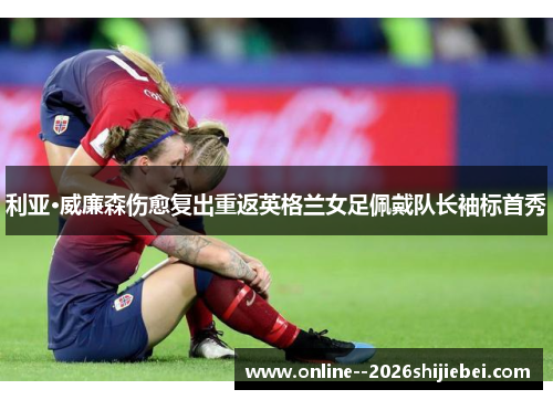 利亚·威廉森伤愈复出重返英格兰女足佩戴队长袖标首秀 利亚·威廉森伤愈复出重返英格兰女足佩戴队长袖标首秀