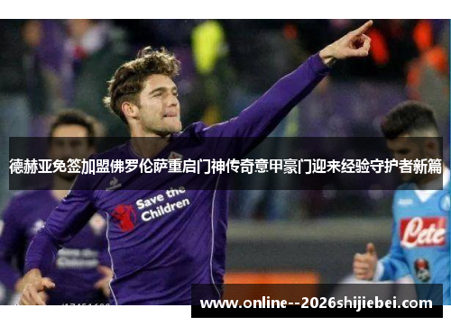 德赫亚免签加盟佛罗伦萨重启门神传奇意甲豪门迎来经验守护者新篇 德赫亚免签加盟佛罗伦萨重启门神传奇意甲豪门迎来经验守护者新篇