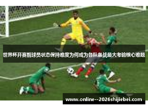 世界杯开赛前球员状态保持难度为何成为各队备战最大考验核心难题