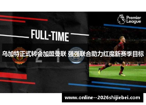 乌加特正式转会加盟曼联 强强联合助力红魔新赛季目标