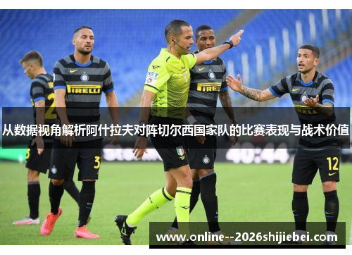 从数据视角解析阿什拉夫对阵切尔西国家队的比赛表现与战术价值