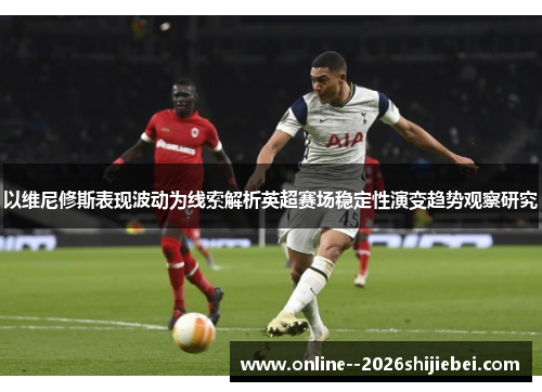 以维尼修斯表现波动为线索解析英超赛场稳定性演变趋势观察研究 以维尼修斯表现波动为线索解析英超赛场稳定性演变趋势观察研究