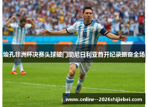 埃孔非洲杯决赛头球破门助尼日利亚首开纪录振奋全场