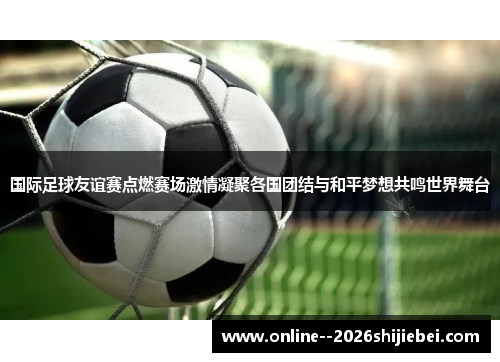 国际足球友谊赛点燃赛场激情凝聚各国团结与和平梦想共鸣世界舞台