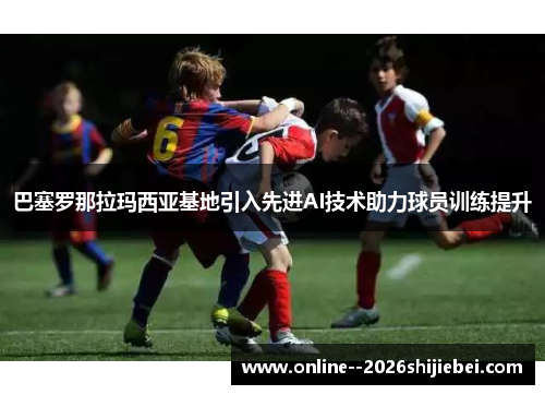 巴塞罗那拉玛西亚基地引入先进AI技术助力球员训练提升