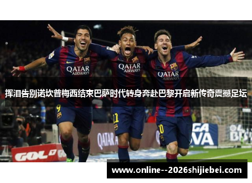 挥泪告别诺坎普梅西结束巴萨时代转身奔赴巴黎开启新传奇震撼足坛