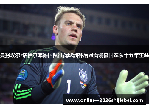 曼努埃尔·诺伊尔率德国队征战欧洲杯后圆满谢幕国家队十五年生涯