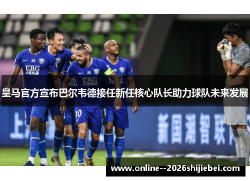 皇马官方宣布巴尔韦德接任新任核心队长助力球队未来发展