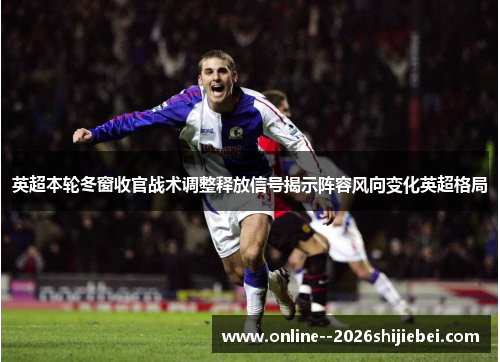 英超本轮冬窗收官战术调整释放信号揭示阵容风向变化英超格局