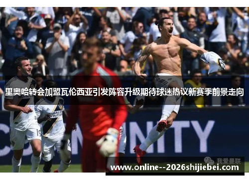 里奥哈转会加盟瓦伦西亚引发阵容升级期待球迷热议新赛季前景走向